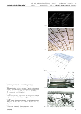TU Delft _ Faculty of Architecture _ AR0025 _ XXL Workshop (2010-2011 Q3)
The New Kuip: Enfolding 24/7                  Team 5:            Bristogianni T. _ Calle E. _ Sakkas Panos / 4120639 _ Shitole H.




                                                                       4.3.3




                                                                       4.3.4




                                                                       4.3.5




4.3.1
Preliminary sketch of the roof cladding concept.

4.3.2                                                                  4.3.6
Material matrix for the roof cladding: The use of flexible PV
panels is very efficient way to integrate energy production in
lightweiga hr structures. When combined with ETFE cush-
ion they also let natural lighting.

4.3.3-4
Constructional Detail and view of the Akita Dome: a light-
weight structure with textile cladding and wide span.

4.3.5-6
Atrium roofing at Palais Rothschild in Vienna.Axonometric
of the roof structure thet uses ETFE as cladding and inte-
rior view.

4.3.7
Accessibility in the roof of Sony Center in Berlin.                    4.3.7

Cladding                                                                                                                     55
 