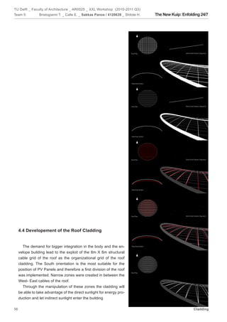 TU Delft _ Faculty of Architecture _ AR0025 _ XXL Workshop (2010-2011 Q3)
Team 5:          Bristogianni T. _ Calle E. _ Sakkas Panos / 4120639 _ Shitole H.   The New Kuip: Enfolding 24/7




     4.4 Developement of the Roof Cladding


        The demand for bigger integration in the body and the en-
     velope building lead to the exploit of the 8m X 8m structural
     cable grid of the roof as the organizational grid of the roof
     cladding. The South orientation is the most suitable for the
     position of PV Panels and therefore a first division of the roof
     was implemented. Narrow zones were created in between the
     West- East cables of the roof.
        Through the manipulation of these zones the cladding will
     be able to take advantage of the direct sunlight for energy pro-
     duction and let indirect sunlight enter the building

56                                                                                                      Cladding
 