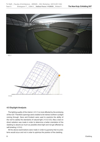 TU Delft _ Faculty of Architecture _ AR0025 _ XXL Workshop (2010-2011 Q3)
Team 5:        Bristogianni T. _ Calle E. _ Sakkas Panos / 4120639 _ Shitole H.     The New Kuip: Enfolding 24/7




     4.5.1




     4.5.2




4.5 Daylight Analysis

  The lighting quality of the interior ( 4.5.1) is most affected by the enclosing
of the roof. Therefore openings were created to let indirect northern sunlight
coming through. Geco and Ecotech were used to examine the ability of
the roof to satisfy the standards of natural light ( 4.5.2-3-5). Also a test on
direct radiation was made in order to determine a better orientation of the
cladding to absorb as much as possible direct light and not get affected by
self-shading ( 4.5.4) .
  All the above examinations were made in order to guaranty that no prob-
lems would occur and not in order to optimize the position of the cladding.

58                                                                                                      Cladding
 