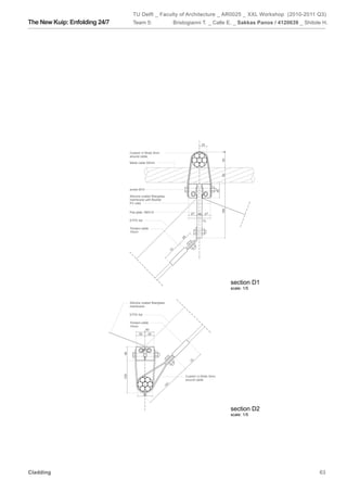 TU Delft _ Faculty of Architecture _ AR0025 _ XXL Workshop (2010-2011 Q3)
The New Kuip: Enfolding 24/7           Team 5:                          Bristogianni T. _ Calle E. _ Sakkas Panos / 4120639 _ Shitole H.




                                                                                          25

                                     Custom U-Strab 3mm




                                                                                                       4
                                     around cable




                                                                                                       50
                                     Metal cable 50mm




                                                                                                       50
                                     screw M10




                                                                                                  46
                                     Silicone coated fiberglass
                                     membrane with flexible
                                     PV cells




                                                                                                       180
                                     Flat plate 180X15                          27         27
                                                                                     18

                                     ETFE foil                                            73

                                     Tension cable
                                     10mm
                                                                           48
                                                                   70




                                                                                                             section D1
                                                                                                             scale: 1/5


                                     Silicone coated fiberglass
                                     membrane

                                     ETFE foil

                                     Tension cable
                                     10mm
                                                60
                                           30     30
                               46




                                                                                70
                               108




                                                                             Custom U-Strab 3mm
                                                                             around cable
                                                                    1
                                                                  16

                                                 50



                                                                                                             section D2
                                                                                                             scale: 1/5




Cladding                                                                                                                            63
 