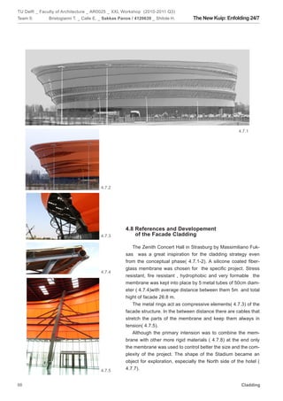 TU Delft _ Faculty of Architecture _ AR0025 _ XXL Workshop (2010-2011 Q3)
Team 5:       Bristogianni T. _ Calle E. _ Sakkas Panos / 4120639 _ Shitole H.      The New Kuip: Enfolding 24/7




                                                                                                          4.7.1




                                        4.7.2




                                                    4.8 References and Developement
                                        4.7.3           of the Facade Cladding

                                                       The Zenith Concert Hall in Strasburg by Massimiliano Fuk-
                                                    sas was a great inspiration for the cladding strategy even
                                                    from the conceptual phase( 4.7.1-2). A silicone coated fiber-
                                                    glass membrane was chosen for the specific project. Stress
                                        4.7.4
                                                    resistant, fire resistant , hydrophobic and very formable the
                                                    membrane was kept into place by 5 metal tubes of 50cm diam-
                                                    eter ( 4.7.4)with average distance between them 5m and total
                                                    hight of facade 26.8 m.
                                                       The metal rings act as compressive elements( 4.7.3) of the
                                                    facade structure. In the between distance there are cables that
                                                    stretch the parts of the membrane and keep them always in
                                                    tension( 4.7.5).
                                                       Although the primary intension was to combine the mem-
                                                    brane with other more rigid materials ( 4.7.8) at the end only
                                                    the membrane was used to control better the size and the com-
                                                    plexity of the project. The shape of the Stadium became an
                                                    object for exploration, especially the North side of the hotel (
                                        4.7.5       4.7.7).


66                                                                                                         Cladding
 