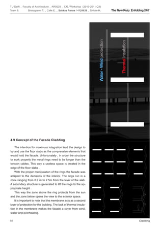 TU Delft _ Faculty of Architecture _ AR0025 _ XXL Workshop (2010-2011 Q3)
Team 5:        Bristogianni T. _ Calle E. _ Sakkas Panos / 4120639 _ Shitole H.   The New Kuip: Enfolding 24/7




4.9 Concept of the Facade Cladding

    The intention for maximum integration lead the design to
try and use the floor slabs as the compressive elements that
would hold the facade. Unfortunately , in order the structure
to work properly the metal rings need to be longer than the
tension cables. This way a useless space is created in the
edge of the floor slabs .
    With the proper manipulation of the rings the facade was
adapted to the demands of the interior. The rings run in a
zone ranging from 0.9 m to 2.5m from the level of the slab.
A secondary structure is generated to lift the rings to the ap-
propriate height .
    This way the zone above the ring protects from the sun
and the zone below opens the view to the exterior space.
    It is important to note that the membrane acts as a second
layer of protection for the building. The lack of thermal insula-
tion in the membrane makes the facade a cover from wind,
water and overheating.

68                                                                                                    Cladding
 