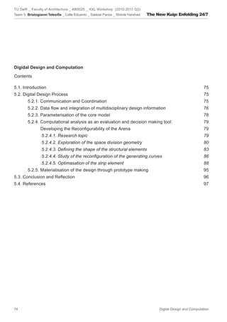 TU Delft _ Faculty of Architecture _ AR0025 _ XXL Workshop (2010-2011 Q3)
Team 5: Bristogianni Telesilla _ Calle Eduardo _ Sakkas Panos _ Shitole Harshad   The New Kuip: Enfolding 24/7




Digidal Design and Computation

Contents

5.1. Introduction                                                                                                 75
5.2. Digital Design Process                                                                                       75
        5.2.1. Communication and Coordination                                                                     75
        5.2.2. Data ﬂow and integration of multidisciplinary design information                                  76
        5.2.3. Parameterisation of the core model                                                                 78
        5.2.4. Computational analysis as an evaluation and decision making tool:                                 79
                Developing the Reconﬁgurability of the Arena                                                      79
                 5.2.4.1. Research topic                                                                          79
                 5.2.4.2. Exploration of the space division geometry                                              80
                 5.2.4.3. Deﬁning the shape of the structural elements                                            83
                 5.2.4.4. Study of the reconﬁguration of the generating curves                                    86
                 5.2.4.5. Optimasation of the strip element                                                       88
        5.2.5. Materialisation of the design through prototype making                                             95
5.3. Conclusion and Reﬂection                                                                                     96
5.4. References                                                                                                   97




74                                                                                     Digital Design and Computation
 