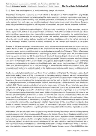 TU Delft _ Faculty of Architecture _ AR0025 _ XXL Workshop (2010-2011 Q3)
Team 5: Bristogianni Telesilla _ Calle Eduardo _ Sakkas Panos _ Shitole Harshad   The New Kuip: Enfolding 24/7

5.2.2. Data ﬂow and integration of multidisciplinary design information

The concept of concurrent engineering can result not only to the reduction of the time needed for a project to be
developed, but more importantly to a better quality of the ﬁnal product, as it introduces from the very early stages of
the design issues such as functionality, cost, feasibility, production, sustainability, etc. Decisions are taken guided
by the feedback from each expert and possible mistakes are discovered and addressed in time. Hence, Computer
Aided Design can signiﬁcantly promote the integration of the different disciplines and the avoidance of clashes.


According to the “Building Information Modeling” (BIM) principles, the building is ﬁrstly accurately construct-
ed in a digital realm, before its actual construction commences. Parts of the created core model are extract-
ed to the different experts to conduct meaningful computational analysis that predicts the building’s behavior,
and simulates its performance and its life-cycle phases. The feedback from these analyses is then used to
inform the core model. Various software solutions with standard databases exist in the market, promising to
aid the BIM design, however, they can be limiting, sometimes, for the creativity and innovation of the project.


The idea of BIM was approached in this assignment, not by using a commercial application, but by concentrating
on how the ﬂow of data and geometry between the core model and the individual 3D models could be achieved.
Having as a goal a common model that could be manipulated parametrically, the Rhinoceros (Rhino) software was
preferred that enabled the parameterisation of data through its plug-in Grasshopper (GH). The Worksession com-
mand was used to combine four 3D ﬁles (Architectural, Structural, Cladding, Digital) into one model. Inserted to
this model, as linked blocks, were also four AutoCAD drawings produced from each discipline. All the above ﬁles
were saved in the Dropbox archive, in order to be easily updated. Each expert created its own layers and named
them using a preﬁx related to its role (ex. A_SLABS indicated a layer coming from the architect, C_ROOF_LOU-
VRES from the cladding expert, etc) in order for the origin of the layers to be deﬁned in the common model. The
produced model needed to be updated regularly by the digital manager so that possible clashes could be detected.


Yet, the impossibility to circularly reference ﬁles in Rhino worked as a limiting factor for the design process. Each
expert, while working in its speciﬁc ﬁle, could not refer to the work done by its colleagues, except if the desired ﬁles
were manually inserted to its ﬁle. The chosen organisational system for the database and the fact that all produced
ﬁles shared the same orientation of the design using the centre of the pitch as the (0,0,0) starting point, facilitated
the exchange of information, it would have been, however, more meaningful if these references were made auto-
matically. Still, if these matters were to be solved, another issue related to the way GH connects to the geometries
set in Rhino, was working as an impediment to the automatic data update. Speciﬁcally, updating a ﬁle in Rhino lit-
erally means exchanging a previous ﬁle with its newer version. In consequence, any linkages of its geometries with
GH components are lost and needed to be set again, delaying the design process. To overcome this obstacle, we
intended to base the partial GH deﬁnitions on points and lines that were ﬁxed and constant in each Rhino ﬁle, such
as the basic lines of the pitch area and its centre point. This technique, while sufﬁcient at the early design stage,
proved difﬁcult to accomplish as the complexity of the project rose. Another problem to be faced was that in order
to combine in the core model the resulting design data from the parametric GH ﬁles of each team member, the data
needed to lose their parametric nature (to be “baked”). A combination of all current ﬁles in one GH deﬁnition pro-
duced heavy .ghx ﬁles that performed very slowly the desired calculations and were almost impossible to handle.


The common AutoCAD ﬁles on the other hand proved very useful in informing the changes realised from each expert,
exactly because circular reference was possible. Moreover, the storage of these ﬁles in Dropbox enabled the notiﬁ-
cation of changes and the immediate update of the referenced ﬁles. In short, again four different ﬁles were created,
each containing as a reference the ﬁles coming from the other disciplines, and the layers were similarly organised with
the discipline preﬁxes. As mentioned before, the four AutoCAD ﬁles were inserted in the Rhino Worksession and in
each separate Rhino ﬁle as linked blocks, a command that enables the update of inserted ﬁles in Rhino. To avoid pos-
sible incompatibilities between the used software, the AutoCAD drawing ﬁles were saved in AutoCAD 2000 version.

76                                                                                       Digital Design and Computation
 