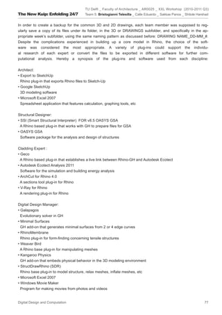 TU Delft _ Faculty of Architecture _ AR0025 _ XXL Workshop (2010-2011 Q3)
The New Kuip: Enfolding 24/7             Team 5: Bristogianni Telesilla _ Calle Eduardo _ Sakkas Panos _ Shitole Harshad


In order to create a backup for the common 3D and 2D drawings, each team member was supposed to reg-
ularly save a copy of its ﬁles under its folder, in the 3D or DRAWINGS subfolder, and speciﬁcally in the ap-
propriate week’s subfolder, using the same naming pattern as discussed before: DRAWING NAME_DD-MM_#.
Despite the complications experienced in building up a core model in Rhino, the choice of the soft-
ware was considered the most appropriate. A variety of plug-ins could support the individu-
al research of each expert or convert the ﬁles to be exported in different software for further com-
putational analysis. Hereby a synopsis of the plug-ins and software used from each discipline:


Architect:
• Export to SketchUp
  Rhino plug-in that exports Rhino ﬁles to Sketch-Up
• Google SketchUp
  3D modeling software
• Microsoft Excel 2007
  Spreadsheet application that features calculation, graphing tools, etc


Structural Designer:
• SSI (Smart Structural Interpreter) FOR v8.5 OASYS GSA
  A Rhino based plug-in that works with GH to prepare ﬁles for GSA
• OASYS GSA
  Software package for the analysis and design of structures


Cladding Expert :
• Geco
  A Rhino based plug-in that establishes a live link between Rhino-GH and Autodesk Ecotect
• Autodesk Ecotect Analysis 2011
  Software for the simulation and building energy analysis
• ArchCut for Rhino 4.0
  A sections tool plug-in for Rhino
• V-Ray for Rhino
  A rendering plug-in for Rhino


Digital Design Manager:
• Galapagos
  Evolutionary solver in GH
• Minimal Surfaces
  GH add-on that generates minimal surfaces from 2 or 4 edge curves
• RhinoMembrane
  Rhino plug-in for form-ﬁnding concerning tensile structures
• Weaver Bird
  A Rhino base plug-in for manipulating meshes
• Kangaroo Physics
  GH add-on that embeds physical behavior in the 3D modeling environment
• StructDrawRhino (SDR)
  Rhino base plug-in to model structure, relax meshes, inﬂate meshes, etc
• Microsoft Excel 2007
• Windows Movie Maker
  Program for making movies from photos and videos


Digital Design and Computation                                                                                       77
 