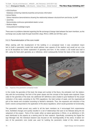 TU Delft _ Faculty of Architecture _ AR0025 _ XXL Workshop (2010-2011 Q3)
Team 5: Bristogianni Telesilla _ Calle Eduardo _ Sakkas Panos _ Shitole Harshad   The New Kuip: Enfolding 24/7

• CES EduPack
  Database containing material properties and process information
• Active Statics
  Online interactive demonstrations showing the relationship between structural form and forces, by MIT
• JavaView
  Demonstrates continuous generalized elastic curves
• Wolfram Alpha
  Computational knowledge engine


There were no problems detected regarding the ﬁle exchange of design data between the team members, as the
exchange was usually made through AutoCAD (.dwg), Rhino (.3DM) and GH ﬁles (.ghx).



5.2.3. Parameterisation of the core model

When starting with the development of the building in a conceptual level, it was considered impor-
tant to build a parametric model that would address main aspects of the stadium and would act as a ba-
sis to all disciplines for further exploration of geometry and form. In this context, a 3D model was built in
GH, using the ﬁxed pitch geometry as a reference, which subsequently formed the basis of the core model.




5.2.   Aspects of the parametric conceptual model


In this model, the geometry of the bowl, the shape and number of the ﬂoors, the anticlastic roof, the relation-
ship with the surroundings, the form of the green slopes and the concept of the façade were explored. Espe-
cially for the geometry of the bowl, two additional GH deﬁnitions were created to give feedback for the proper
inclination of the seats- according to the FIFA regulations- the total number of seats, and the organisational
grid of the stands and circulation according to Neufert’s standards. Thus, the expansion and reduction of the
bowl’s volume corresponded to the application of the above regulations, which would guarantee its functionality.


The parametric model proved very useful to all the team members as it encouraged form experimenta-
tions, facilitated changes and quickly resulted in a set of relationships that were to be followed along the de-
velopment of the project. Parts of the model, either as baked geometries in Rhino, or as deﬁnitions in GH,
were distributed to the experts as a starting point for their research. Speciﬁcally, considering the Digital De-
sign Manager role, the individual research was focused on the reconﬁgurability of the arena. A baked ver-
sion of the parametric core model was used for building the parametric model of the interior space.


78                                                                                     Digital Design and Computation
 