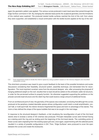 TU Delft _ Faculty of Architecture _ AR0025 _ XXL Workshop (2010-2011 Q3)
The New Kuip: Enfolding 24/7               Team 5: Bristogianni Telesilla _ Calle Eduardo _ Sakkas Panos _ Shitole Harshad


again the geometric pattern was applied. The various curves produced in each level were then joined through the
Edge Surface command in GH. By changing the selected base-points the sculptural geometry and the limitations
of this method were explored. The produced twisted textile surfaces reached the limit of the roof, from where
they were supported, and established a visual continuation with the textile louvers applied at the top of the roof.




5.8.   First experiment made to divide the interior space by using a pattern based on the Voronoi diagram and inscribed
       interpolate curves

This short-term procedure was meant to give a quick feedback to the team of the possible formations and evoke
discussions considering their feasibility, structural system, assembly technique, and demanded time for recon-
ﬁguration. The most important constrain came from the structural designer who, after processing the proposal of
hanging additional weight on the roof, resulted that no load should be added on the anticlastic cable net structure,
in order for the pre-tensed surface to properly function. He otherwise suggested supporting the partitions on the
precast concrete bowl structure and the steel ring that could receive a large amount of additional forces.


From an architectural point of view, the geometry of the spaces was evaluated, concluding that although the curves
produced at the periphery created desirable spaces whose conﬁguration could match a small amphitheatre, con-
cert hall, or multi-sport hall, the interior divisions fragmented the space and took no advantage of the stands. This
more or less deﬁned the shape of the space bubbles that was to be sought in the next stage.


In response to the structural designer’s feedback, a trial visualising the reconﬁguration of part of the 2nd level
stands area to enclose a series of 3D cinemas was produced. Principle interpolate curves were formed having
as a starting point the ring and as ending point the beginning of the 2nd level stands. The controlling points of
these curves were originating from the existing space grid and, once again, experimenting with the selected points
resulted in a variety of possible conﬁgurations in GH. Then, “Edge Surfaces” were produced to cover the span
between the curves and create the enclosures.



Digital Design and Computation                                                                                            81
 