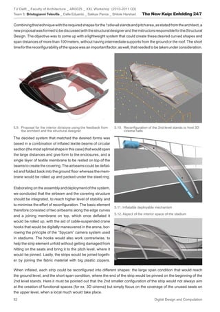 TU Delft _ Faculty of Architecture _ AR0025 _ XXL Workshop (2010-2011 Q3)
Team 5: Bristogianni Telesilla _ Calle Eduardo _ Sakkas Panos _ Shitole Harshad      The New Kuip: Enfolding 24/7

Combining this technique with the required shapes for the 1st level stands and pitch area, as stated from the architect, a
new proposal was formed to be discussed with the structural designer and the instructors responsible for the Structural
Design. The objective was to come up with a lightweight system that could create these desired curved shapes and
span distances of more than 100 meters, without having intermediate supports from the ground or the roof. The short
time for the reconﬁgurability of the space was an important factor, as well, that needed to be taken under consideration.




5.9. Proposal for the interior divisions using the feedback from   5.10. Reconﬁguration of the 2nd level stands to host 3D
     the architect and the structural designer                           cinema halls

The decided system that matched the desired forms was
based in a combination of inﬂated textile beams of circular
section (the most optimal shape in this case) that would span
the large distances and give form to the enclosures, and a
single layer of textile membrane to be rested on top of the
beams to create the covering. The airbeams could be deﬂat-
ed and folded back into the ground ﬂoor whereas the mem-
brane would be rolled up and packed under the steel ring.


Elaborating on the assembly and deployment of the system,
we concluded that the airbeam and the covering structure
should be integrated, to reach higher level of stability and
to minimise the effort of reconﬁguration. The basic element
                                                                   5.11. Inﬂatable deployable mechanism
therefore consisted of two airbeams along the edge curves
                                                                   5.12. Aspect of the interior space of the stadium
and a joining membrane on top, which once deﬂated it
would be rolled up, with the aid of cable-suspended crane
hooks that would be digitally maneuvered in the arena, bor-
rowing the principle of the “Spycam” camera system used
in stadiums. The hooks would also work contrariwise, to
help the strip element unfold without getting damaged from
hitting on the seats and bring it to the pitch level, where it
would be pinned. Lastly, the strips would be joined togeth-
er by joining the fabric material with big plastic zippers.

When inﬂated, each strip could be reconﬁgured into different shapes: the large span condition that would reach
the ground level, and the short span condition, where the end of the strip would be pinned on the beginning of the
2nd level stands. Here it must be pointed out that the 2nd smaller conﬁguration of the strip would not always aim
at the creation of functional spaces (for ex. 3D cinema) but simply focus on the coverage of the unused seats on
the upper level, when a local much would take place.
82                                                                                            Digital Design and Computation
 