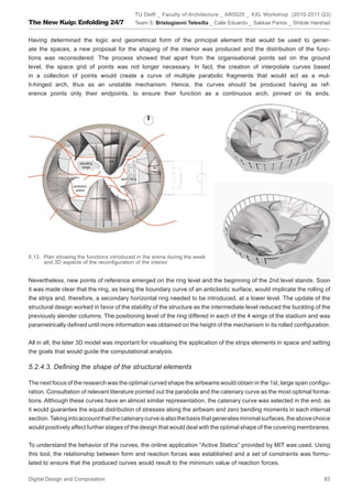 TU Delft _ Faculty of Architecture _ AR0025 _ XXL Workshop (2010-2011 Q3)
The New Kuip: Enfolding 24/7               Team 5: Bristogianni Telesilla _ Calle Eduardo _ Sakkas Panos _ Shitole Harshad


Having determined the logic and geometrical form of the principal element that would be used to gener-
ate the spaces, a new proposal for the shaping of the interior was produced and the distribution of the func-
tions was reconsidered. The process showed that apart from the organisational points set on the ground
level, the space grid of points was not longer necessary. In fact, the creation of interpolate curves based
in a collection of points would create a curve of multiple parabolic fragments that would act as a mul-
ti-hinged arch, thus as an unstable mechanism. Hence, the curves should be produced having as ref-
erence points only their endpoints, to ensure their function as a continuous arch, pinned on its ends.




5.13. Plan showing the functions introduced in the arena during the week
      and 3D aspects of the reconﬁguration of the interior


Nevertheless, new points of reference emerged on the ring level and the beginning of the 2nd level stands. Soon
it was made clear that the ring, as being the boundary curve of an anticlastic surface, would implicate the rolling of
the strips and, therefore, a secondary horizontal ring needed to be introduced, at a lower level. The update of the
structural design worked in favor of the stability of the structure as the intermediate level reduced the buckling of the
previously slender columns. The positioning level of the ring differed in each of the 4 wings of the stadium and was
parametrically deﬁned until more information was obtained on the height of the mechanism in its rolled conﬁguration.


All in all, the later 3D model was important for visualising the application of the strips elements in space and setting
the goals that would guide the computational analysis.

5.2.4.3. Deﬁning the shape of the structural elements

The next focus of the research was the optimal curved shape the airbeams would obtain in the 1st, large span conﬁgu-
ration. Consultation of relevant literature pointed out the parabola and the catenary curve as the most optimal forma-
tions. Although these curves have an almost similar representation, the catenary curve was selected in the end, as
it would guarantee the equal distribution of stresses along the airbeam and zero bending moments in each internal
section. Taking into account that the catenary curve is also the basis that generates minimal surfaces, the above choice
would positively affect further stages of the design that would deal with the optimal shape of the covering membranes.


To understand the behavior of the curves, the online application “Active Statics” provided by MIT was used. Using
this tool, the relationship between form and reaction forces was established and a set of constraints was formu-
lated to ensure that the produced curves would result to the minimum value of reaction forces.

Digital Design and Computation                                                                                         83
 