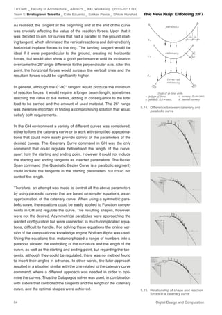 TU Delft _ Faculty of Architecture _ AR0025 _ XXL Workshop (2010-2011 Q3)
Team 5: Bristogianni Telesilla _ Calle Eduardo _ Sakkas Panos _ Shitole Harshad    The New Kuip: Enfolding 24/7

As realised, the tangent at the beginning and at the end of the curve
was crucially affecting the value of the reaction forces. Upon that it
was decided to aim for curves that had a parallel to the ground start-
ing tangent, which eliminated the vertical reactions and delivered only
horizontal in-plane forces to the ring. The landing tangent would be
ideal if it were perpendicular to the ground, creating no horizontal
forces, but would also show a good performance until its inclination
overcame the 26° angle difference to the perpendicular axis. After this
point, the horizontal forces would surpass the vertical ones and the
resultant forces would be signiﬁcantly higher.


In general, although the 0°-90° tangent would produce the minimum
of reaction forces, it would require a longer beam length, sometimes
reaching the value of 8-9 meters, adding in consequence to the total
load to be carried and the amount of used material. The 26° range
                                                                                  5.14. Difference between catenary and
was therefore important in ﬁnding a compromising solution that would                    parabolic curve
satisfy both requirements.


In the GH environment a variety of different curves was considered,
either to form the catenary curve or to work with simpliﬁed approxima-
tions that could more easily provide control of the parameters of the
desired curves. The Catenary Curve command in GH was the only
command that could regulate beforehand the length of the curve,
apart from the starting and ending point. However it could not include
the starting and ending tangents as inserted parameters. The Bezier
Span command (the Quadratic Bézier Curve is a parabolic segment)
could include the tangents in the starting parameters but could not
control the length.


Therefore, an attempt was made to control all the above parameters
by using parabolic curves- that are based on simpler equations, as an
approximation of the catenary curve. When using a symmetric para-
bolic curve, the equations could be easily applied to Function compo-
nents in GH and regulate the curve. The resulting shapes, however,
were not the desired. Asymmetrical parabolas were approaching the
wanted conﬁguration but were connected to much complicated equa-
tions, difﬁcult to handle. For solving these equations the online ver-
sion of the computational knowledge engine Wolfram Alpha was used.
Using the equations that metamorphosed a range of numbers into a
parabola allowed the controlling of the curvature and the length of the
curve, as well as the starting and ending point, but regarding the tan-
gents, although they could be regulated, there was no method found
to insert their angles in advance. In other words, the later approach
resulted in a situation similar with the one related to the catenary curve
command, where a different approach was needed in order to opti-
mise the curves. Thus the Galapagos solver was used, in combination
with sliders that controlled the tangents and the length of the catenary
curve, and the optimal shapes were achieved.                                      5.15. Relationship of shape and reaction
                                                                                        forces in a catenary curve

84                                                                                         Digital Design and Computation
 