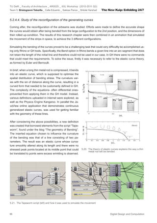TU Delft _ Faculty of Architecture _ AR0025 _ XXL Workshop (2010-2011 Q3)
Team 5: Bristogianni Telesilla _ Calle Eduardo _ Sakkas Panos _ Shitole Harshad    The New Kuip: Enfolding 24/7


5.2.4.4. Study of the reconﬁguration of the generating curves

Coming after, the reconﬁguration of the airbeams was studied. Efforts were made to deﬁne the accurate shape
the curves would obtain after being bended from the large conﬁguration to the 2nd position, and the dimensions of
their rolled up-condition. The results of this research chapter were then combined in an animation that simulated
the movement of the strips in space, to achieve the 3 different conﬁgurations.


Simulating the bending of the curves proved to be a challenging task that could very difﬁcultly be accomplished us-
ing only Rhino or GH tools. Speciﬁcally, the Bend option in Rhino bends a given line into an arc segment that does
not retain the length of the initial line and therefore could not be used in our case. In GH there were no commands
that could meet the requirements. To solve the issue, ﬁrstly it was necessary to refer to the elastic curve theory,
as formed by Euler and Bernoulli.

In brief, when a long thin metal rod is compressed, it bends
into an elastic curve, which is supposed to optimise the
spatial distribution of bending stress. The curvature var-
ies with the sin of distance along the curve, resulting in a
curved form that needed to be customarily deﬁned in GH.
The complexity of the equations- often differential ones-
prevented from applying them in the GH model. Instead,
various deﬁnitions uploaded in internet were explored, as
well as the Physics Engine Kangaroo. In parallel the Ja-
vaView online application that demonstrates continuous
generalized elastic curves, was used for getting familiar
with the geometry of these lines.


After considering the above possibilities, a new deﬁnition
was created that borrowed elements from the script “Tape-
worm”, found under the blog “The geometry of Bending”.
The inserted equation chosen to inﬂuence the curvature
of the bending was that of a line consisting of two pa-
rameters. The result was an elastic curve whose curva-
ture smoothly altered along its length and there were no
stressed peak points located at its middle point that could      5.20. The theory of elastic curves explains the way a thin
                                                                       metal rod will be bended
be translated to points were excess wrinkling is observed.




5.21. The Tapeworm script (left) and how it was used to simulate the movement



86                                                                                         Digital Design and Computation
 