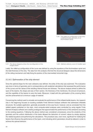 TU Delft _ Faculty of Architecture _ AR0025 _ XXL Workshop (2010-2011 Q3)
Team 5: Bristogianni Telesilla _ Calle Eduardo _ Sakkas Panos _ Shitole Harshad   The New Kuip: Enfolding 24/7




                                                                             5.26. The rolled-up conﬁguration of the strip
                                                                                   is deﬁned by the geometry of an
                                                                                   Archimedean Spiral




5.27. The above diagrams show the reconﬁguration of the                       5.28. Optimal catenary curve of smaller span
      longest beam

Lastly, the rolled-up conﬁguration of the curve was deﬁned by using the equations of the Archimedean spiral and
the total thickness of the strip. The data from this analysis informed the structural designer about the dimensions
of the rolling mechanism and help ﬁxing the position of the intermediate horizontal rings.



5.2.4.5. Optimasation of the strip element

Once the optimal shape for the main airbeams was deﬁned, the entity of the strip was examined. The evaluation
was done in terms of geometry and in correspondence with analytical calculations that assessed the performance
of the curves and the values of the resulting internal forces and stresses. The above analysis aimed to deﬁne the
span of the beams, the shape and size of their section, the thickness of the membrane, the amount of pressure,
and the capability of the beams to carry the loads. Moreover, it dealt with the optimisation of the covering fabric
and the achievement of a minimum usage of material.


Concerning the method used to simulate and evaluate the performance of the inﬂated textile beams, the research
was in the beginning focused on locating available Finite Element Analysis software that addressed inﬂatable
structures. No suitable application, generally accessible on-line was found, however, and as concluded from the
related papers published on this topic, most computer-aided analyses were conducted by using regular Finite
Element Analysis software and creating analogues that approximated the performance of the airbeams according
to the existing equations. Following the above method was considered unnecessary, since the simplicity of the
geometry and the uniform distribution of the loads allowed the deduction of numeric values by simply applying
the related equations and performing the calculations. The procedure was, even more, signiﬁcant for realising the
factors that inﬂuence the performance of the beam, and indicating which parameters should be altered in order to
achieve the optimal behavior.


88                                                                                        Digital Design and Computation
 