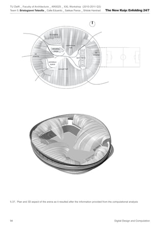 TU Delft _ Faculty of Architecture _ AR0025 _ XXL Workshop (2010-2011 Q3)
Team 5: Bristogianni Telesilla _ Calle Eduardo _ Sakkas Panos _ Shitole Harshad      The New Kuip: Enfolding 24/7




5.37. Plan and 3D aspect of the arena as it resulted after the information provided from the computational analysis




94                                                                                           Digital Design and Computation
 