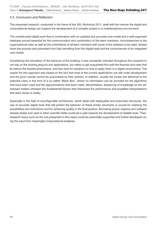 TU Delft _ Faculty of Architecture _ AR0025 _ XXL Workshop (2010-2011 Q3)
Team 5: Bristogianni Telesilla _ Calle Eduardo _ Sakkas Panos _ Shitole Harshad   The New Kuip: Enfolding 24/7

5.3. Conclusion and Reﬂection

The presented research, conducted in the frame of the XXL Workshop 2011, dealt with the manner the digital and
computational design can support the development of a complex project in a multidisciplinary environment.


The unobstructed digital work ﬂow in combination with an updated and accurate core model and a well organised
database proved essential for the communication and coordination of the team members. Inconsistencies to the
organisational rules as well as the unfamiliarity of all team members with some of the software to be used, slowed
down the process and prevented from fully beneﬁting from the digital tools and the conveniences of an integrated
core model.


Considering the simulation of the behavior of the building, it was constantly intended throughout this research to
not rely on the existing plug-ins and applications, but rather to get acquainted ﬁrst with the theories and rules that
lie behind the studied phenomena, and then look for solutions on how to apply them in a digital environment. The
reason for this approach was based on the fact that most of the current applications are still under development
and the given results cannot be guaranteed by their authors. In addition, usually the scripts are delivered to the
potential users in the form of a so called “Black Box”, where no information can be provided for the algorithms
that have been used and the approximations that were made. Nevertheless, deepening of knowledge on the ad-
dressed matters stressed the fundamental factors that inﬂuenced the performance and propelled interpretations
that were closer to reality.


Especially in the ﬁeld of reconﬁgurable architecture, which deals with deployable and pneumatic structures, the
use of accurate digital tools that will predict the behavior of these kinetic structures is crucial for realising the
possibilities and restrictions and for achieving quality in the ﬁnal product. Borrowing physic engines and software
already tested and used in other scientiﬁc ﬁelds could set a path towards the development of reliable tools. Then,
research topics such as the one presented in this report could be essentially supported and further developed us-
ing the input from meaningful computational analyses.




96                                                                                      Digital Design and Computation
 