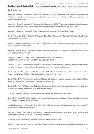 TU Delft _ Faculty of Architecture _ AR0025 _ XXL Workshop (2010-2011 Q3)
The New Kuip: Enfolding 24/7           Team 5: Bristogianni Telesilla _ Calle Eduardo _ Sakkas Panos _ Shitole Harshad


5.4. References

Apedo K.L., Ronel S., Jacquelin E., Bennani A., Massenzio M., 2010, “Nonlinear ﬁnite element analysis of inﬂat-
able beams made from orthotropic woven fabric”, International Journal of Solids and Structures, April 3, www.
elsevier.com/locate/ijsolstr


Apedo K.L., Ronel S., Jacquelin E., Massenzio M., Bennani A., 2009, “Theoretical analysis of inﬂatable beams
made from orthotropic fabric”, Thin-Walled Structures www.elsevier.com/locate/tws, pp. 1507-1522


Barnes M., Dickson M., Happold E., 2000, “Widespan roof structures”, Thomas Telford books


Beer F.P., Johnston E.R,Jr., DeWolf J.T., Mazurek D.F., 2009, “Mechanics of Materials”, 5th edition, The McGraw
Companies Inc., pp. 2-790


Bonet J., Wood R.D., Mahaney J., Heywood P., 1999, “Finite element analysis of air supported membrane struc-
tures”, University of Wales, july 8.


Borgart A., Graphic Statics of Arches and Shells, Lecture for course “CT5251-09 Structural Design, Special Struc-
tures (2010-2011 Q3)”, TU Delft


Darwich W., Gilbert M., Tyas A., 2010, “Optimum structure to carry a uniform
load between pinned supports”, Struct Multidisc Optim, pp. 33-44


Davids D.G., 2007, ” Finite-element analysis of tubular fabric beams including pressure effects and local fabric
wrinkling”, University of Maine, Science Direct, September 27, www.science Direct.com


Davids W.G., Hui Zhang; Turner A.W., Peterson M., 2007, “Beam Finite-Element Analysis of Pressurized Fabric
Tubes”, JOURNAL OF STRUCTURAL ENGINEERING © ASCE, JULY 2007.


Davids W.G., 2007, “Finite-element analysis of tubular fabric beams including pressure effects and local fabric
wrinkling”, ScienceDirect, September 27, www.sciencedirect.com


Davids W.G., 2009, “ In-Plane Load-Deﬂection Behavior and Buckling of Pressurized Fabric Arches”, Journal of
Structural Encineering, November/1329, www. Ascelibrary.org


FIFA, 2007, Football Stadiums, Technical recommendations and requirements, 4th edition.


Goss V.G.A., June 2003, “Snap buckling, writhing and loop formation in twisted rods Center for Nonlinear Dynam-
ics”, University College London, pp 1-226


Häuplik-Meusburger S., Sommer B., Aguzzi M., 2009, “Inﬂatable technologies: Adaptability from dream to reality”,
ScienceDirect, www.sciencedirect.com


Horn B.K.P., 1983, “The Curve of Least Energy”, Massachusetts Institute of Technology, ACM Transactions on
Mathematical Software, Vol. 9, No. 4, December, pp.441-460


Khabazi Z., 2010, “Generative Algorithms”, www.MORPHOGENESISM.com


Kilian A., “Linking Hanging Chain Models to Fabrication”, Massachusetts Institute of Technology, Cambridge, MA

Digital Design and Computation                                                                                     97
 