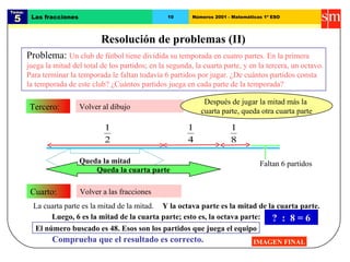 Tema:  5 Las fracciones 10 Números 2001 - Matemáticas 1º ESO Resolución de problemas (II) IMAGEN FINAL Volver al dibujo Tercero: Volver a las fracciones Cuarto: Queda la mitad Queda la cuarta parte Después de jugar la mitad más la  cuarta parte, queda otra cuarta parte Y la octava parte es la mitad de la cuarta parte. Luego, 6 es la mitad de la cuarta parte; esto es, la octava parte: ?  :  8 = 6 El número buscado es 48. Esos son los partidos que juega el equipo Comprueba que el resultado es correcto. Problema:  Un club de fútbol tiene dividida su temporada en cuatro partes. En la primera juega la mitad del total de los partidos; en la segunda, la cuarta parte, y en la tercera, un octavo. Para terminar la temporada le faltan todavía 6 partidos por jugar. ¿De cuántos partidos consta la temporada de este club? ¿Cuántos partidos juega en cada parte de la temporada? La cuarta parte es la mitad de la mitad.  Faltan 6 partidos 