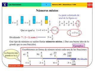 Tema:  5 Las fracciones 3 Números 2001 - Matemáticas 1º ESO Números mixtos IMAGEN FINAL La parte coloreada de azul de la figura es: Que es igual a: Dividiendo  7 : 2 = 3, resto 1 Este tipo de números se suelen llamar  números mixtos . ( Dan una buena idea de lo grande que es una fracción). Ejemplos: Escribiremos en forma de número mixto cada una de las fracciones: Dividiendo La fracción más grande es la c) 