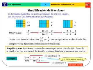 Tema:  5 Las fracciones 4 Números 2001 - Matemáticas 1º ESO Simplificación de fracciones IMAGEN FINAL En la figuras siguientes, las partes coloreadas de azul son iguales. Las fracciones que representan son equivalentes. Este proceso se denomina simplificación de fracciones. Observa que: Ejemplo: Simplificar una fracción  es convertirla en otra equivalente e irreducible. Para ello se dividen los dos términos de la fracción por todos los divisores comunes de ambos. Hemos transformado la fracción en que es equivalente a ella e irreducible. Dividiendo por 8 Dividiendo por 10 3  y  5 son primos entre sí . 