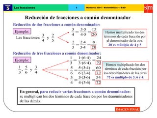 Tema:  5 Las fracciones 5 Números 2001 - Matemáticas 1º ESO Reducción de fracciones a común denominador IMAGEN FINAL Reducción de dos fracciones a común denominador: Ejemplo: Hemos multiplicado los dos términos de cada fracción por el denominador de la otra. 20 es múltiplo de 4 y 5 Reducción de tres fracciones a común denominador: Ejemplo: Hemos multiplicado los dos términos de cada fracción por los denominadores de las otras. 72 es múltiplo de 3, 6 y 4. En general,   para reducir varias fracciones a común denominador:  se multiplican los dos términos de cada fracción por los denominadores de las demás. Las fracciones: 