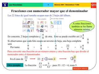 Tema:  5 Las fracciones 8 Números 2001 - Matemáticas 1º ESO Fracciones con numerador mayor que el denominador IMAGEN FINAL Las 22 fotos de igual tamaño ocupan mas de 2 hojas del álbum. Otro ejemplo: Por tanto: Para convertir una fracción en un número entero y otra fracción hay que dividir el numerador entre el denominador. 22 : 9 = 2, resto 4. pues 53 : 12 = 4, resto 5. A estas fracciones también se les llama números mixtos En concreto, 2 hojas completas y  de otra. Esto se puede escribir así: Si observamos que cada foto ocupa un noveno de hoja, una hoja completa será  + + = = En el caso de La fracción 
