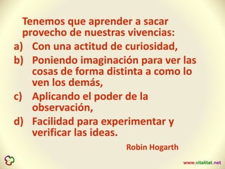 Tenemos que aprender a sacar
provecho de nuestras vivencias:
a) Con una actitud de curiosidad,
b) Poniendo imaginación para ver las
cosas de forma distinta a como lo
ven los demás,
c) Aplicando el poder de la
observación,
d) Facilidad para experimentar y
verificar las ideas.
Robin Hogarth
 