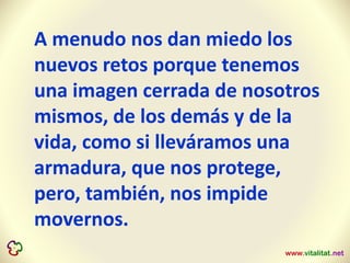 A menudo nos dan miedo los
nuevos retos porque tenemos
una imagen cerrada de nosotros
mismos, de los demás y de la
vida, como si lleváramos una
armadura, que nos protege,
pero, también, nos impide
movernos.
 