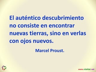 El auténtico descubrimiento
no consiste en encontrar
nuevas tierras, sino en verlas
con ojos nuevos.
Marcel Proust.
 