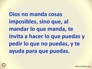 Dios no manda cosas
imposibles, sino que, al
mandar lo que manda, te
invita a hacer lo que puedas y
pedir lo que no puedas, y te
ayuda para que puedas.
 