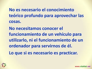 No es necesario el conocimiento
teórico profundo para aprovechar las
cosas.
No necesitamos conocer el
funcionamiento de un vehículo para
utilizarlo, ni el funcionamiento de un
ordenador para servirnos de él.
Lo que si es necesario es practicar.
 