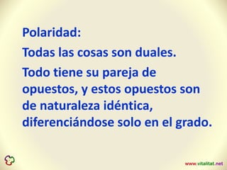 Polaridad:
Todas las cosas son duales.
Todo tiene su pareja de
opuestos, y estos opuestos son
de naturaleza idéntica,
diferenciándose solo en el grado.
 