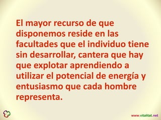 El mayor recurso de que
disponemos reside en las
facultades que el individuo tiene
sin desarrollar, cantera que hay
que explotar aprendiendo a
utilizar el potencial de energía y
entusiasmo que cada hombre
representa.
 