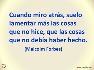 Cuando miro atrás, suelo
lamentar más las cosas
que no hice, que las cosas
que no debía haber hecho.
(Malcolm Forbes)
 