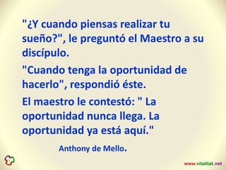 "¿Y cuando piensas realizar tu
sueño?", le preguntó el Maestro a su
discípulo.
"Cuando tenga la oportunidad de
hacerlo", respondió éste.
El maestro le contestó: " La
oportunidad nunca llega. La
oportunidad ya está aquí."
Anthony de Mello.
 