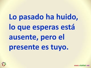 Lo pasado ha huido,
lo que esperas está
ausente, pero el
presente es tuyo.
 