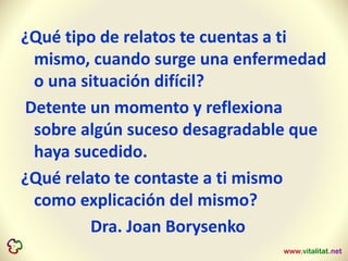 ¿Qué tipo de relatos te cuentas a ti
mismo, cuando surge una enfermedad
o una situación difícil?
Detente un momento y reflexiona
sobre algún suceso desagradable que
haya sucedido.
¿Qué relato te contaste a ti mismo
como explicación del mismo?
Dra. Joan Borysenko
 