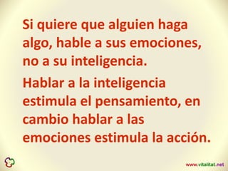 Si quiere que alguien haga
algo, hable a sus emociones,
no a su inteligencia.
Hablar a la inteligencia
estimula el pensamiento, en
cambio hablar a las
emociones estimula la acción.
 
