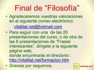 Final de “Filosofía”
• Agradeceremos vuestras valoraciones
en el siguiente correo electrónico:
vitalitat.net@hotmail.com
• Para seguir con una de las 20
presentaciones del curso, o de otra de
las 6 presentaciones de “Frases
interesantes”, dirígete a la siguiente
página web,
donde encontrarás el directorio :
http://vitalitat.net/formacion.htm
• Gracias por seguirnos. 34
 