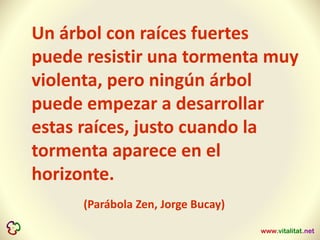 Un árbol con raíces fuertes
puede resistir una tormenta muy
violenta, pero ningún árbol
puede empezar a desarrollar
estas raíces, justo cuando la
tormenta aparece en el
horizonte.
(Parábola Zen, Jorge Bucay)
 