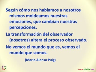 Según cómo nos hablamos a nosotros
mismos moldeamos nuestras
emociones, que cambian nuestras
percepciones.
La transformación del observador
(nosotros) altera el proceso observado.
No vemos el mundo que es, vemos el
mundo que somos.
(Mario Alonso Puig)
 