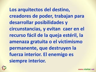 Los arquitectos del destino,
creadores de poder, trabajan para
desarrollar posibilidades y
circunstancias, y evitan caer en el
recurso fácil de la queja estéril, la
amenaza gratuita o el victimismo
permanente, que destruyen la
fuerza interior. El enemigo es
siempre interior.
 