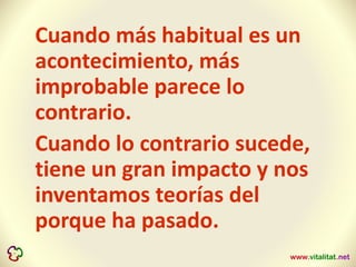 Cuando más habitual es un
acontecimiento, más
improbable parece lo
contrario.
Cuando lo contrario sucede,
tiene un gran impacto y nos
inventamos teorías del
porque ha pasado.
 