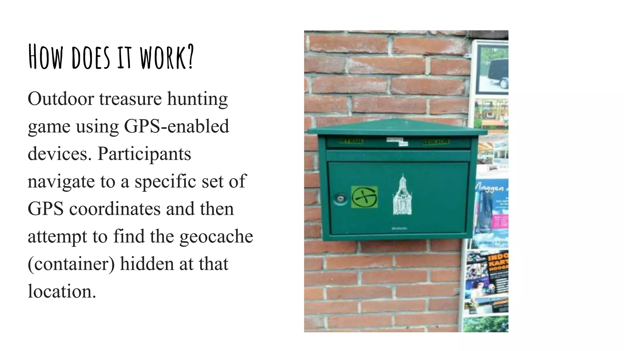 How does it work?
Outdoor treasure hunting
game using GPS-enabled
devices. Participants
navigate to a specific set of
GPS coordinates and then
attempt to find the geocache
(container) hidden at that
location.
 