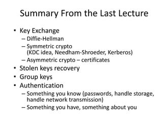• Key Exchange
– Diffie-Hellman
– Symmetric crypto
(KDC idea, Needham-Shroeder, Kerberos)
– Asymmetric crypto – certificates
• Stolen keys recovery
• Group keys
• Authentication
– Something you know (passwords, handle storage,
handle network transmission)
– Something you have, something about you
Summary From the Last Lecture
 