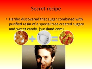 Secret recipe
• Haribo discovered that sugar combined with
purified resin of a special tree created sugary
and sweet candy. (sussland.com)
 