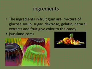 ingredients
• The ingredients in fruit gum are: mixture of
glucose syrup, sugar, dextrose, gelatin, natural
extracts and fruit give color to the candy.
• (sussland.com)
 