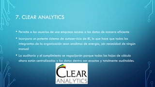 7. CLEAR ANALYTICS
• Permite a los usuarios de una empresa acceso a los datos de manera eficiente
• incorpora un potente sistema de autoservicio de BI, lo que hace que todos los
integrantes de la organización sean analistas de energía, ¡sin necesidad de ningún
manual
• La auditoría y el cumplimiento se regocijarán porque todas las hojas de cálculo
ahora están centralizadas y los datos dentro son exactos y totalmente auditables.
 