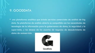 9. GOODDATA
• una plataforma analítica que brinda servicios comerciales de análisis de big
data. Su plataforma de análisis abierto es compatible con las necesidades de
tecnología de la información para la gobernanza de datos, la seguridad y la
supervisión, y los deseos de los usuarios de negocios de descubrimiento de
datos de autoservicio
 
