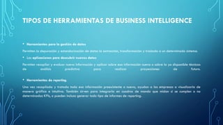 TIPOS DE HERRAMIENTAS DE BUSINESS INTELLIGENCE
• Herramientas para la gestión de datos
Permiten la depuración y estandarización de datos la extracción, transformación y traslado a un determinado sistema.
• Las aplicaciones para descubrir nuevos datos
Permiten recopilar y evaluar nueva información y aplicar sobre esa información nueva o sobre la ya disponible técnicas
de análisis predictivo para realizar proyecciones de futuro.
• Herramientas de reporting.
Una vez recopilada y tratada toda esa información preexistente o nueva, ayudan a las empresas a visualizarla de
manera gráfica e intuitiva. También sirven para integrarla en cuadros de mando que midan si se cumplen o no
determinados KPIs, o pueden incluso generar todo tipo de informes de reporting.
 