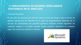 10 HERRAMIENTAS DE BUSINESS INTELLIGENCE
DISPONIBLES EN EL MERCADO
1. Microsoft Dynamics
• Es una suite de soluciones de software como servicio que integra toda la oferta de
gestión empresarial de Microsoft en la nube, las organizaciones disponen de un
servicio de aplicaciones que permiten gestionar cualquier función específica de
cualquier negocio y se puede acceder desde cualquier dispositivo en cualquier
lugar del mundo con conexión a internet.
 