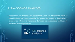 2. IBM COGNOS ANALYTICS
• proporciona un espectro de capacidades para la exploración visual y
descubrimiento de datos, creación de cuadros de mando e infografías y
creación de informes profesionales. Satisface las necesidades analíticas de
casi todos en su organización.
 
